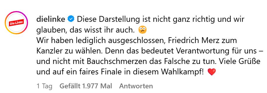 Post der Linken:

Diese Darstellung ist nicht ganz richtig und wir glauben, das wisst ihr auch. 😕
Wir haben lediglich ausgeschlossen, Friedrich Merz zum Kanzler zu wählen. Denn das bedeutet Verantwortung für uns – und nicht mit Bauchschmerzen das Falsche zu tun. Viele Grüße und auf ein faires Finale in diesem Wahlkampf!