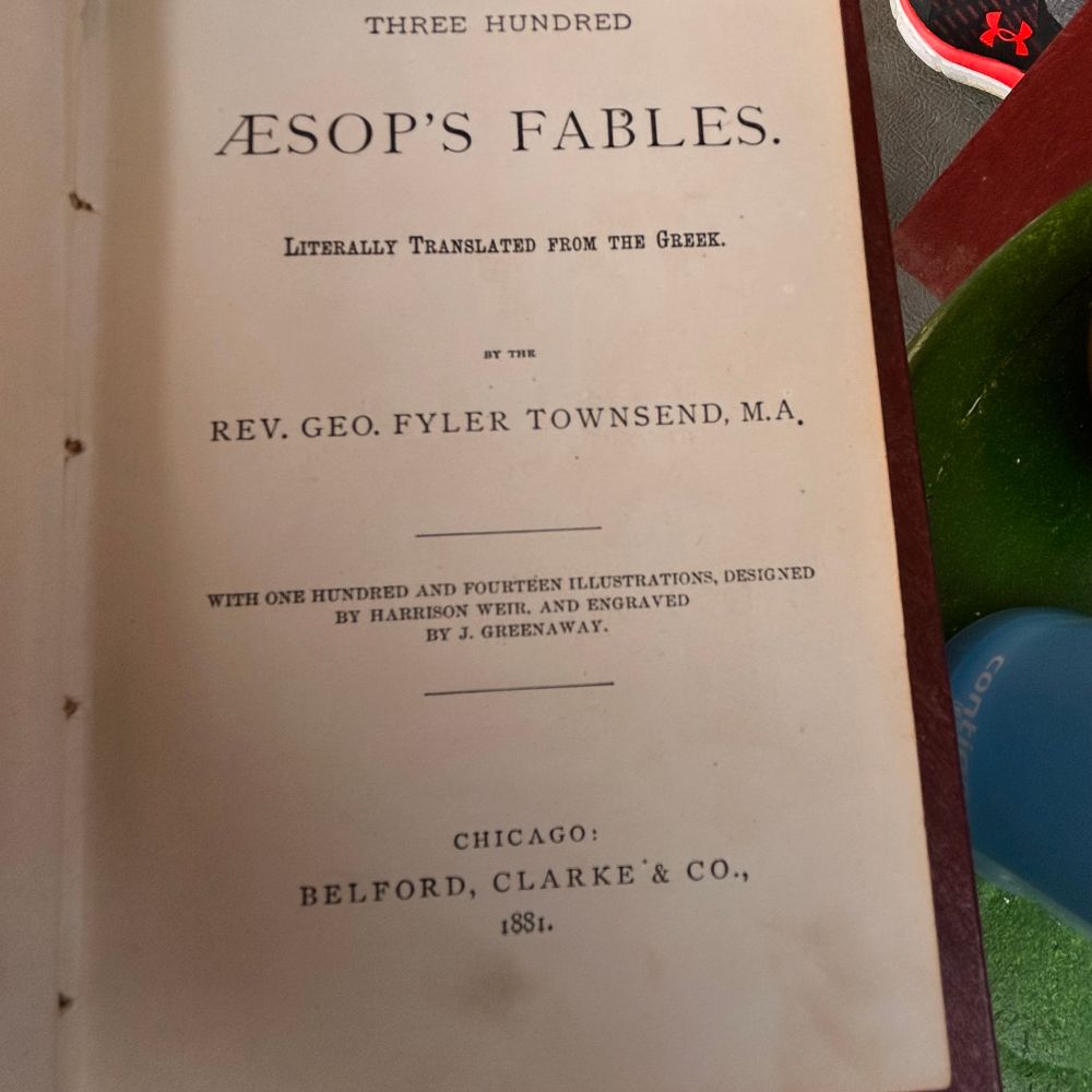 This is the inside cover which reads: THREE HUNDRED ÆSOP'S  FABLES. LITERALLY TRANSLATED FROM THE GREEK BY THE REV. GEO. FYLER TOWNSEND, M.A.
WITH ONE HUNDRED AND FOURTEEN ILLUSTRATIONS, DESIGNED BY HARRISON WEIR, AND ENGRAVED BY J. GREENAWAY
CHICAGO: BELFORD, CLARKE'& CO.  1881