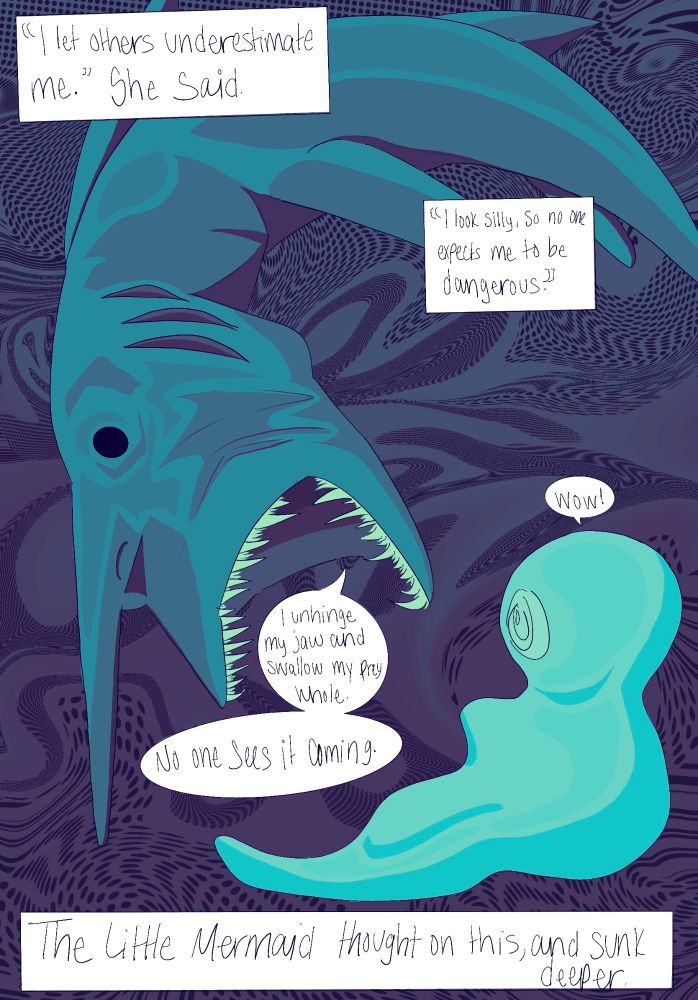 Page 6 - The goblin shark unhinges her jaws and shows the Mermaid her large mouth 

Shark: I let others underestimate me. I look silly, so mo one expects me to be dangerous. I unhinge my jaw and swallow my prey whole. No one sees it coming. 
Mermaid: Wow!

Narrator: The Little Mermaid thought on this and sunk deeper.