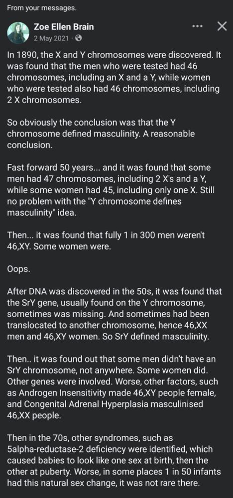 In 1890, the X and Y chromosomes were discovered. It was found that the men who were tested had 46 chromosomes, including an X and a Y, while women who were tested also had 46 chromosomes, including 2 X chromosomes.

So obviously the conclusion was that the Y chromosome defined masculinity. A reasonable conclusion.

Fast forward 50 years... and it was found that some men had 47 chromosomes, including 2 X's and a Y, while some women had 45, including only one X. Still no problem with the "Y chromosome defines masculinity" idea.

Then... it was found that fully 1 in 300 men weren't 46,XY. Some women were. 

Oops. 

After DNA was discovered in the 50s, it was found that the SrY gene, usually found on the Y chromosome, sometimes was missing. And sometimes had been translocated to another chromosome, hence 46,XX men and 46,XY women. So SrY defined masculinity. 

Then.. it was found out that some men didn’t have an SrY chromosome, not anywhere. Some women did. Other genes were involved. Worse, other factors, such as Androgen Insensitivity made 46,XY people female, and Congenital Adrenal Hyperplasia masculinised 46,XX people.

Then in the 70s, other syndromes, such as 5alpha-reductase-2 deficiency were identified, which caused babies to look like one sex at birth, then the other at puberty. Worse, in some places 1 in 50 infants had this natural sex change, it was not rare there.

