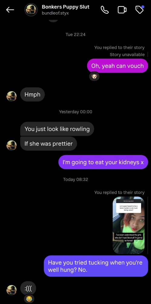 Bonkers Puppy slut

Tara: You just look like rowling

If she was prettier

Me: I'm going to eat your kidneys x

Today 08:32

You replied to their story

Have you tried tucking when you're well hung? No.