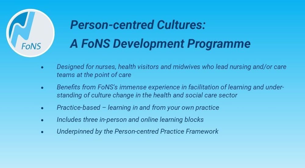 Designed for nurses, health visitors and midwives who lead nursing and/or care teams at the point of care 
Benefits from FoNS's immense experience in facilitation of learning and understanding of culture change in the health and social care sector
Practice-based – learning in and from your own practice 
Includes three in-person and online learning blocks
Underpinned by the Person-centred Practice Framework 
