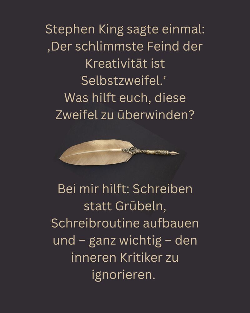 Stephen King sagte einmal: ‚Der schlimmste Feind der Kreativität ist Selbstzweifel.‘ 
Was hilft euch, diese Zweifel zu überwinden?
Bei mir hilft Schreiben statt Grübeln, Schreibroutine aufbauen und – ganz wichtig -- den inneren Kritiker zu ignorieren. 

