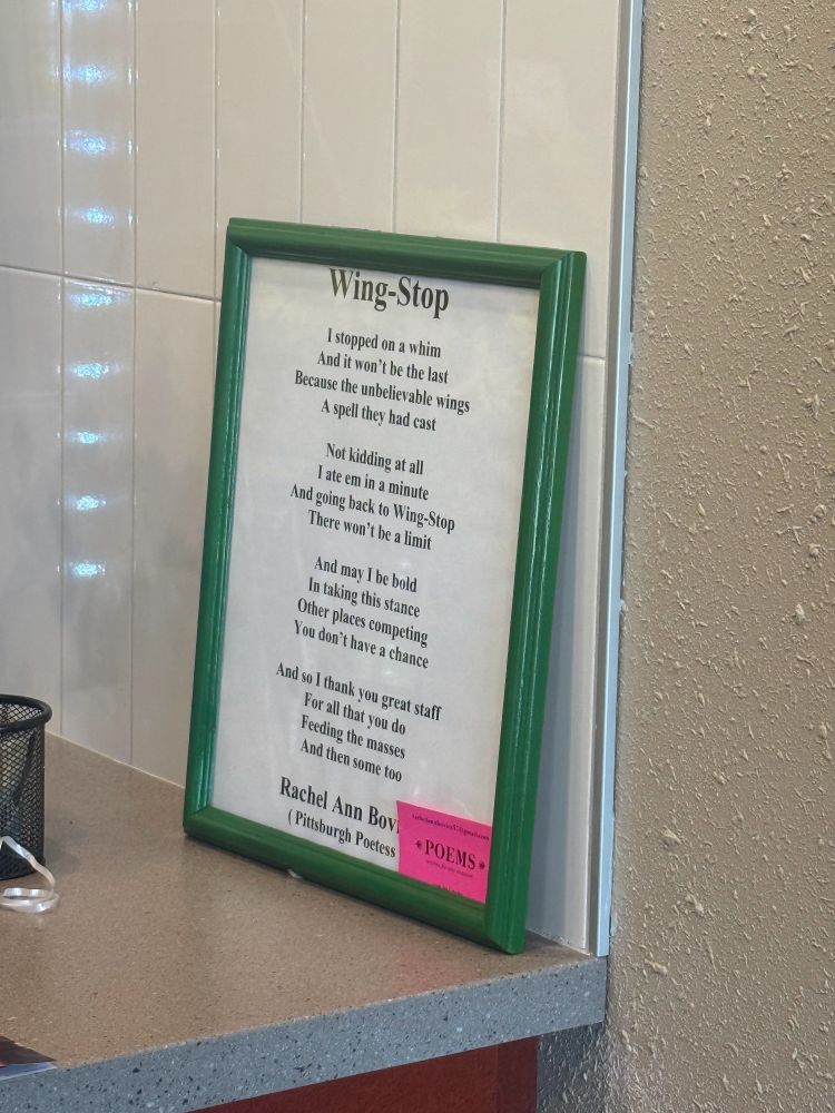 A poem about Wing Stop written by Pittsburgh's Poetess, Rachel Ann Bovier. It reads as follows:

I stopped on a whim
And it won't be the last
Because the unbelievable wings
A spell they had cast

Not kidding at all
I ate em in a minute
And going back to Wing-Stop
There won't be a limit

And may I be bold
I'm taking this stancd
Other places competing
They don't have a chance

And so I think you great staff
For all that you do
Feeding the masses
And then some too 