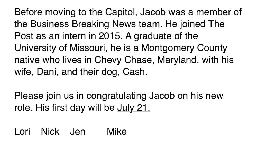 Before moving to the Capitol, Jacob was a member of the Business Breaking News team. He joined The Post as an intern in 2015. A graduate of the University of Missouri, he is a Montgomery County native who lives in Chevy Chase, Maryland, with his wife, Dani, and their dog, Cash.
 
Please join us in congratulating Jacob on his new role. His first day will be July 21.
 
Lori    Nick    Jen        Mike