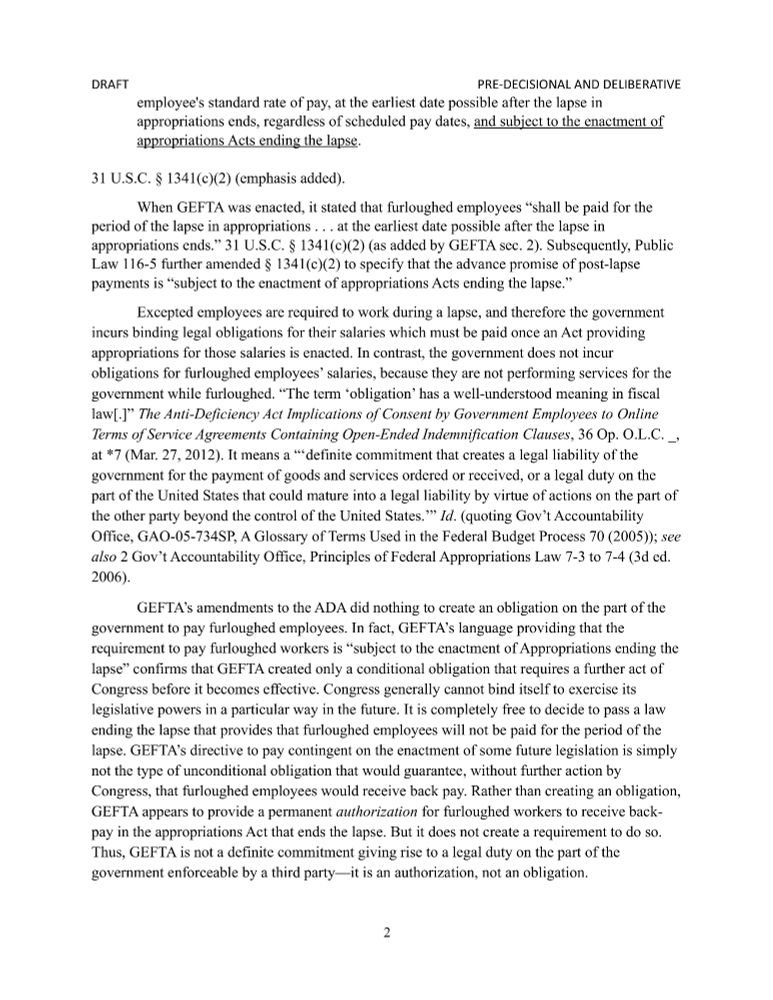 employee's standard rate of pay, at the earliest date possible after the lapse in appropriations ends, regardless of scheduled pay dates, and subject to the enactment of appropriations Acts ending the lapse.

31 U.S.C. § 1341(c)(2) (emphasis added).
When GEFTA was enacted, it stated that furloughed employees “shall be paid for the period of the lapse in appropriations . . . at the earliest date possible after the lapse in appropriations ends.” 31 U.S.C. § 1341(c)(2) (as added by GEFTA sec. 2). Subsequently, Public Law 116-5 further amended § 1341(c)(2) to specify that the advance promise of post-lapse payments is “subject to the enactment of appropriations Acts ending the lapse.”
Excepted employees are required to work during a lapse, and therefore the government incurs binding legal obligations for their salaries which must be paid once an Act providing appropriations for those salaries is enacted. In contrast, the government does not incur obligations for furloughed employees’ salaries, because they are not performing services for the government while furloughed. “The term ‘obligation’ has a well-understood meaning in fiscal law[.]” The Anti-Deficiency Act Implications of Consent by Government Employees to Online Terms of Service Agreements Containing Open-Ended Indemnification Clauses, 36 Op. O.L.C. _, at *7 (Mar. 27, 2012). It means a “‘definite commitment that creates a legal liability of the government for the payment of goods and services ordered or received, or a legal duty on the part of the United States that could mature into a legal liability by virtue of actions on the part of the other party beyond the control of the United States.’” Id. (quoting Gov’t Accountability Office, GAO-05-734SP, A Glossary of Terms Used in the Federal Budget Process 70 (2005)); see also 2 Gov’t Accountability Office, Principles of Federal Appropriations Law 7-3 to 7-4 (3d ed. 2006). 
GEFTA’s amendments to the ADA did nothing to create an obligation on the part of the governme…