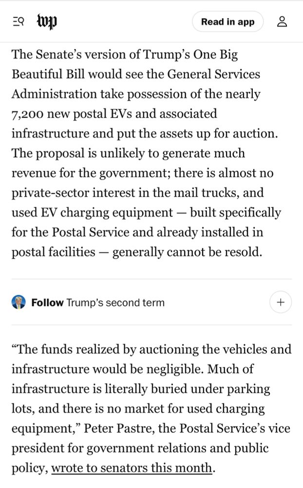 The Senate’s version of Trump’s One Big Beautiful Bill would see the General Services Administration take possession of the nearly 7,200 new postal EVs and associated infrastructure and put the assets up for auction. The proposal is unlikely to generate much revenue for the government; there is almost no private-sector interest in the mail trucks, and used EV charging equipment — built specifically for the Postal Service and already installed in postal facilities — generally cannot be resold.

“The funds realized by auctioning the vehicles and infrastructure would be negligible. Much of infrastructure is literally buried under parking lots, and there is no market for used charging equipment,” Peter Pastre, the Postal Service’s vice president for government relations and public policy, wrote to senators this month.