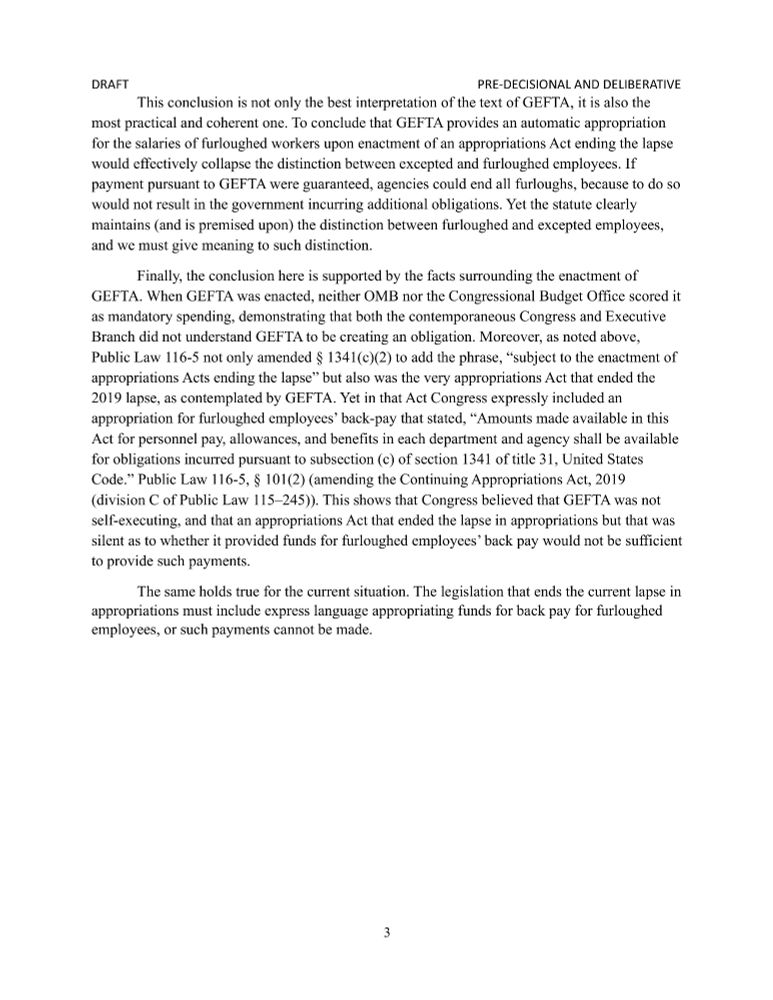 This conclusion is not only the best interpretation of the text of GEFTA, it is also the most practical and coherent one. To conclude that GEFTA provides an automatic appropriation for the salaries of furloughed workers upon enactment of an appropriations Act ending the lapse would effectively collapse the distinction between excepted and furloughed employees. If payment pursuant to GEFTA were guaranteed, agencies could end all furloughs, because to do so would not result in the government incurring additional obligations. Yet the statute clearly maintains (and is premised upon) the distinction between furloughed and excepted employees, and we must give meaning to such distinction. 
	Finally, the conclusion here is supported by the facts surrounding the enactment of GEFTA. When GEFTA was enacted, neither OMB nor the Congressional Budget Office scored it as mandatory spending, demonstrating that both the contemporaneous Congress and Executive Branch did not understand GEFTA to be creating an obligation. Moreover, as noted above, Public Law 116-5 not only amended § 1341(c)(2) to add the phrase, “subject to the enactment of appropriations Acts ending the lapse” but also was the very appropriations Act that ended the 2019 lapse, as contemplated by GEFTA. Yet in that Act Congress expressly included an appropriation for furloughed employees’ back-pay that stated, “Amounts made available in this Act for personnel pay, allowances, and benefits in each department and agency shall be available for obligations incurred pursuant to subsection (c) of section 1341 of title 31, United States Code.” Public Law 116-5, § 101(2) (amending the Continuing Appropriations Act, 2019 (division C of Public Law 115–245)). This shows that Congress believed that GEFTA was not self-executing, and that an appropriations Act that ended the lapse in appropriations but that was silent as to whether it provided funds for furloughed employees’ back pay would not be sufficient to provide such payments.…