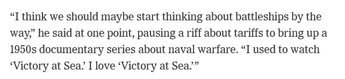 "I think we should maybe start thinking about battleships by the way," he said at one point, pausing a riff about tariffs to bring up a 1950s documentary series about naval warfare. "I used to watch 'Victory at Sea.' I love 'Victory at Sea.'"