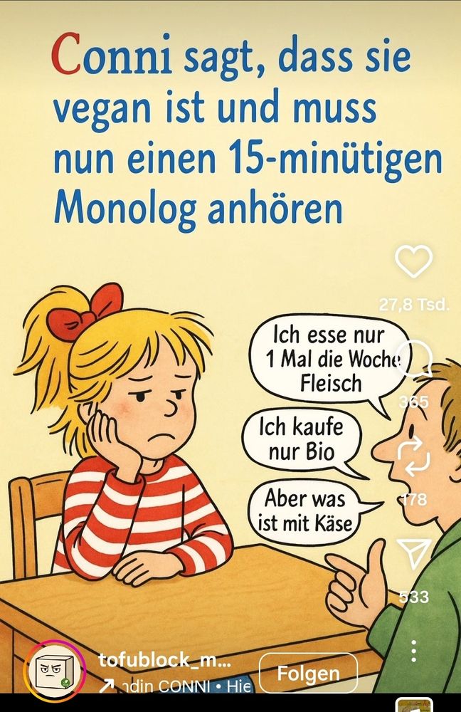 Auf dem Bild sieht man eine Illustration im Conni-Kinderbuchstil:

Links sitzt Conni am Tisch, mit blondem Haar, rotem Haarband und rot-weiß gestreiftem Pullover.

Sie wirkt genervt und stützt den Kopf auf ihre Hand.

Rechts daneben spricht eine andere Person und hält einen langen Monolog über Ernährung.
Die Sprechblasen sagen:

„Ich esse nur 1 Mal die Woche Fleisch“

„Ich kaufe nur Bio“

„Aber was ist mit Käse“


Oben steht der Text:
„Conni sagt, dass sie vegan ist und muss nun einen 15-minütigen Monolog anhören.“