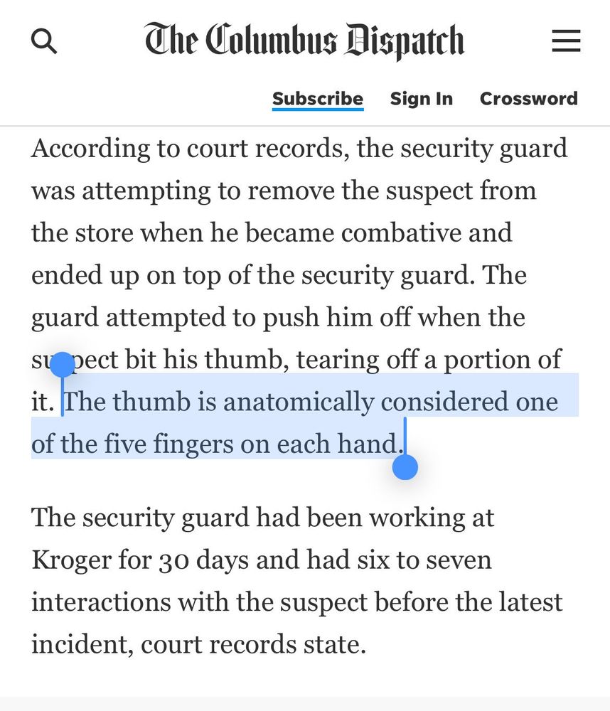 screenshot from a dispatch story about a guy getting his thumb bitten off with the line beginning "The thumb is..." highlighted for the reader to enjoy
------
According to court records, the security guard was attempting to remove the suspect from the store when he became combative and ended up on top of the security guard. The guard attempted to push him off when the supect bit his thumb, tearing off a portion of it. The thumb is anatomically considered one of the five fingers on each hand.

The security guard had been working at Kroger for 30 days and had six to seven interactions with the suspect before the latest incident, court records state.