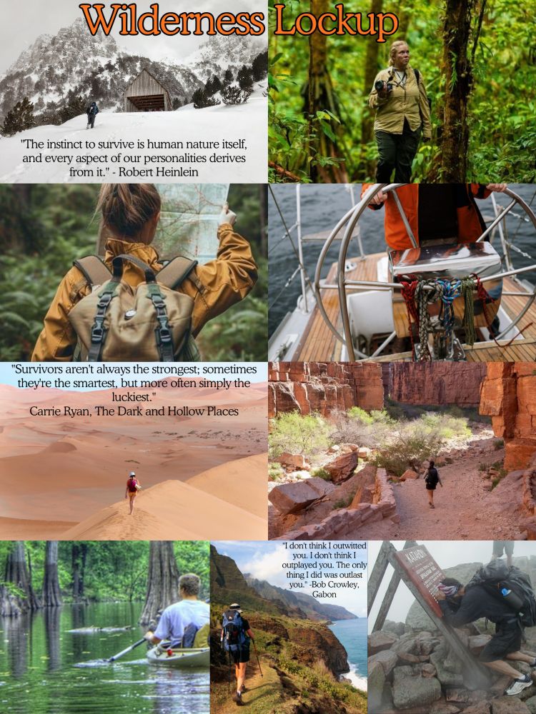 Top pics: a cabin in snowy mountains & a woman walking in a jungle forest. Over those 2 pics is the title in orange Wilderness Lockup. On the snowy pic is a quote: “the instinct to survive is human nature itself, and every aspect of our personalities derive from it.” - Robert Heinlein

2nd row pics: A blonde girl in an orange coat with a tan backpack in a forest holding a map, & a man in an orange jacket sailing a boat on an ocean.

3rd row pics: a man walking in a sandy desert, & a girl walking in a red rock area. The desert pic has a quote: “Survivors aren't always the strongest; sometimes they're the smartest, but more often simply the luckiest.” - Carrie Ryan, The Dark & Hollow Places

Bottom pics: A man kayaking in a Swamp, a man hiking a Hawaiian trail by the ocean, & a man crying on the sign at the Katahdin trailhead. The Hawaiian picture has a quote "I don't think I outfitted you. I don't think I outfitted you. The only thing I did was outcast you." Bob Crowley, Gabon
