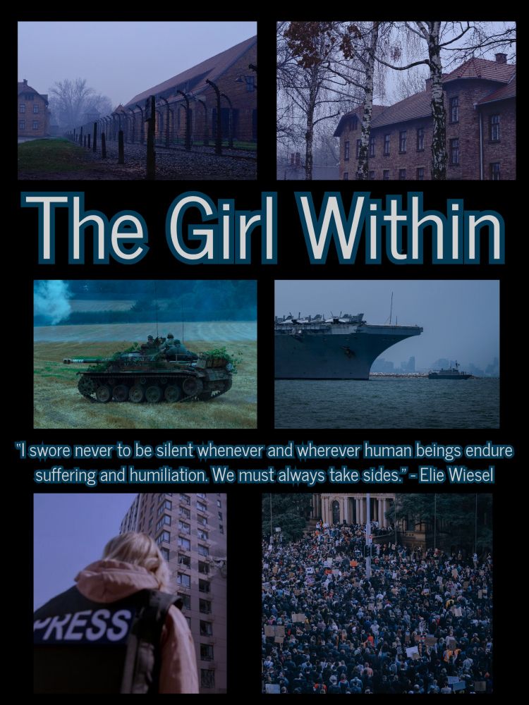 Black background

Top left picture is of the fence and two buildings in Auschwitz. 

The top right is of an Auschwitz building with fall dead trees in front of it. 

Then in white font with teal edging it says the title The Girl Within. 

The middle left picture us a tank in a field. 

The middle right is the front of a large boat and a smaller boat on water. 

Then there's a quote that says "I swore never to be silent whenever and wherever human beings endure suffering and humiliation. We must always take side." - Elle Wiesel

The bottom left picture is a blonde girl in a brown jacket and a black press vest that says press in white. She's standing in front of a tall brown building with lots of windows. 

The bottom right pic is a crowd of protesters in front of a building.
