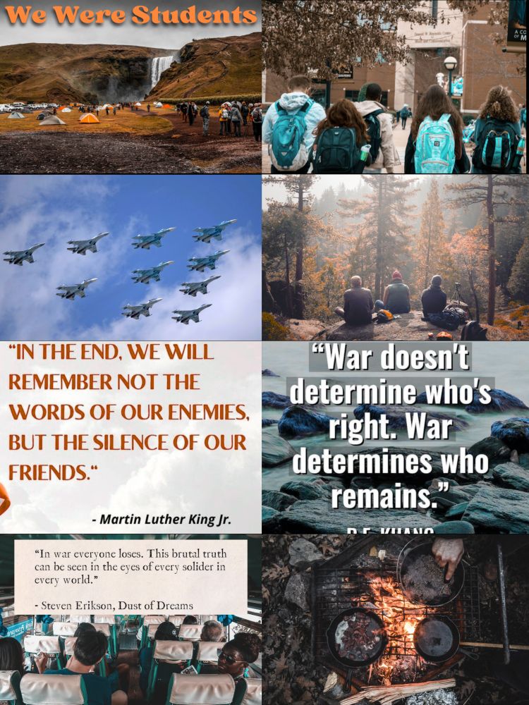 Top left photo is people camping in an open area by hills and a waterfall with the title in orange We Were Students. Below that is 10 jets flying in a v formation in the sky. Then a quote with a white background and orange lettering “In the end we will remember not the words of our enemies but the silence of our friends.” - Martin Luther King Jr. Below are people on a trip type bus with a quote, “In war everyone loses. This brutal truth can be seen in the eyes of every soldier of every world.” - Steven Erikson, Dust of Dreams. 

Top right photo: a group of students high school age in front of a school from behind.
Below that are people camping in a forest. Below that with a river running over rocks background is a quote, “War doesn't determine who's right, war determines who remains.” R.F. Kuang. Then at the bottom is 3 pans cooking food over a fire on a grate.
