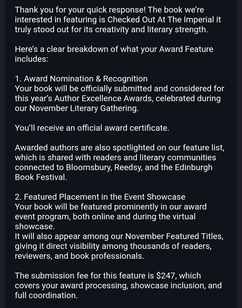 The scammer's response:
"Thank you for your quick response! The book we’re interested in featuring is Checked Out At The Imperial it truly stood out for its creativity and literary strength.

Here’s a clear breakdown of what your Award Feature includes:

1. Award Nomination & Recognition
Your book will be officially submitted and considered for this year’s Author Excellence Awards, celebrated during our November Literary Gathering.

You’ll receive an official award certificate.

Awarded authors are also spotlighted on our feature list, which is shared with readers and literary communities connected to Bloomsbury, Reedsy, and the Edinburgh Book Festival.

2. Featured Placement in the Event Showcase
Your book will be featured prominently in our award event program, both online and during the virtual showcase.
It will also appear among our November Featured Titles, giving it direct visibility among thousands of readers, reviewers, and book professionals.

The submission fee for this feature is $247, which covers your award processing, showcase inclusion, and full coordination."