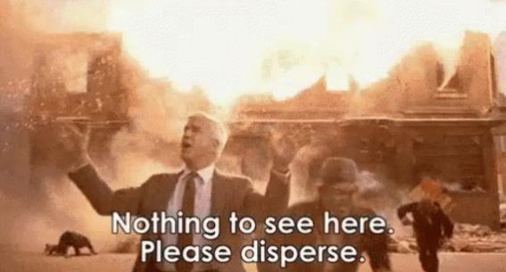 Leslie Nielsen in the naked gun, standing in front of a massive explosion while saying ” nothing to see here please disperse.”