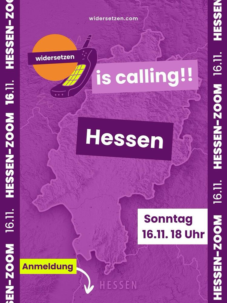 Grafik mit lilafarbenem Hintergrund, auf dem eine Karte von Hessen zu sehen ist. Oben steht in weißer Schrift „widersetzen.com“. Daneben ist ein altes Mobiltelefon mit dem „widersetzen“-Logo dargestellt. In großen Buchstaben steht: „is calling!! Hessen“. Unten rechts steht in einem weißen Kasten: „Sonntag 16.11. 18 Uhr“. Links unten zeigt ein Pfeil nach unten auf die Beschreibung von dem Wort „Anmeldung“. Am Rand wiederholt sich der Text „HESSEN-ZOOM 16.11.“ senkrecht.