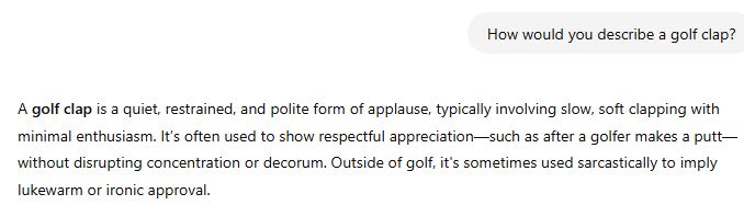 How would you describe a golf clap?

ChatGPT said:
A golf clap is a quiet, restrained, and polite form of applause, typically involving slow, soft clapping with minimal enthusiasm. It’s often used to show respectful appreciation—such as after a golfer makes a putt—without disrupting concentration or decorum. Outside of golf, it's sometimes used sarcastically to imply lukewarm or ironic approval.
