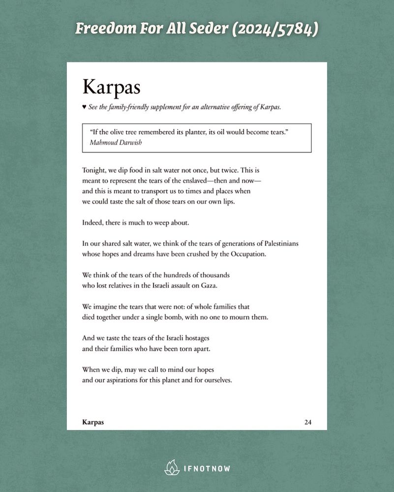 Karpas

♥︎ See the family friendly supplement for an alternative offering of Karpas.

"If the olive tree remembered its planter, its oil would become tears."
Mahmoud Darwish

Tonight, we dip food in salt water not once, but twice. This is meant to represent the tears of the enslaved - then and now — and this is meant to transport us to times and places when we could taste the salt of those tears on our own lips.

Indeed, there is much to weep about.

In our shared salt water, we think of the tears of generations of Palestinians whose hopes and dreams have been crushed by the Occupation.

We think of the tears of the hundreds of thousands who lost relatives in the Israeli assault on Gaza.

We imagine the tears that were not: of whole families that died together under a single bomb, with no one to mourn them.

And we taste the tears of the Israeli hostages and their families who have been torn apart.

When we dip, may we call to mind our hopes and our aspirations for this planet and for ourselves.