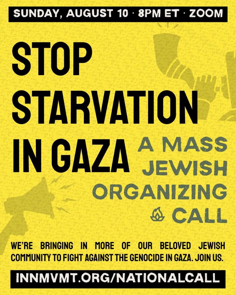 SUNDAY, AUGUST 10 • 8PM ET • ZOOM

STOP STARVATION IN GAZA:
A MASS JEWISH ORGANIZING CALL

WE'RE BRINGING IN MORE OF OUR BELOVED JEWISH COMMUNITY TO FIGHT AGAINST THE GENOCIDE IN GAZA. JOIN US.

INNMVMT.ORG/NATIONALCALL