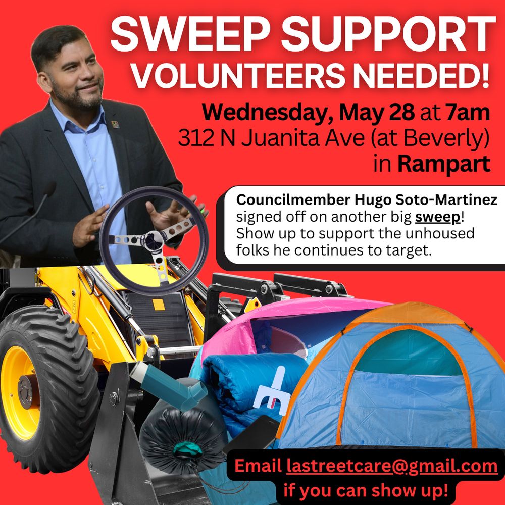 SWEEP SUPPORT VOLUNTEERS NEEDED!
Wednesday, May 28 at 7am
312 N Juanita Ave (at Beverly)
in Rampart
Councilmember Hugo Soto-Martinez signed off on another big sweep!
Show up to support the unhoused folks he continues to target.
Email lastreetcare@gmail.com
if you can show up!