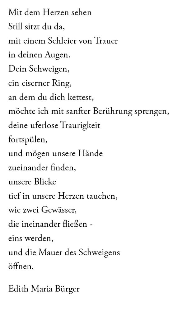 Mit dem Herzen sehen
Still sitzt du da, mit einem Schleier von Trauer in deinen Augen. Dein Schweigen, ein eiserner Ring, an dem du dich kettest, möchte ich mit sanfter Berührung sprengen, deine uferlose Traurigkeit fortspülen, und mögen unsere Hände zueinander finden, unsere Blicke tief in unsere Herzen tauchen, wie zwei Gewässer, die ineinander fließen - eins werden, und die Mauer des Schweigens öffnen.
Edith Maria Bürger