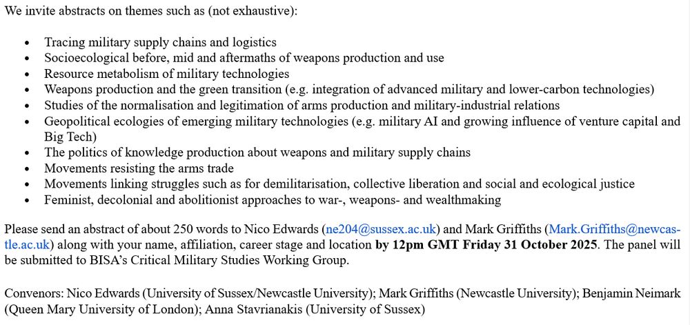 We invite abstracts on themes such as (not exhaustive): 
•	Tracing military supply chains and logistics 
•	Socioecological before, mid and aftermaths of weapons production and use 
•	Resource metabolism of military technologies 
•	Weapons production and the green transition (e.g. integration of advanced military and lower-carbon technologies) 
•	Studies of the normalisation and legitimation of arms production and military-industrial relations 
•	Geopolitical ecologies of emerging military technologies (e.g. military AI and growing influence of venture capital and Big Tech) 
•	The politics of knowledge production about weapons and military supply chains 
•	Movements resisting the arms trade 
•	Movements linking struggles such as for demilitarisation, collective liberation and social and ecological justice 
•	Feminist, decolonial and abolitionist approaches to war-, weapons- and wealthmaking
Please send an abstract of about 250 words to Nico Edwards (ne204@sussex.ac.uk) and Mark Griffiths (Mark.Griffiths@newcastle.ac.uk) along with your name, affiliation, career stage and location by 12pm GMT Friday 31 October 2025. The panel will be submitted to BISA’s Critical Military Studies Working Group.

Convenors: Nico Edwards (University of Sussex/Newcastle University); Mark Griffiths (Newcastle University); Benjamin Neimark (Queen Mary University of London); Anna Stavrianakis (University of Sussex)   

