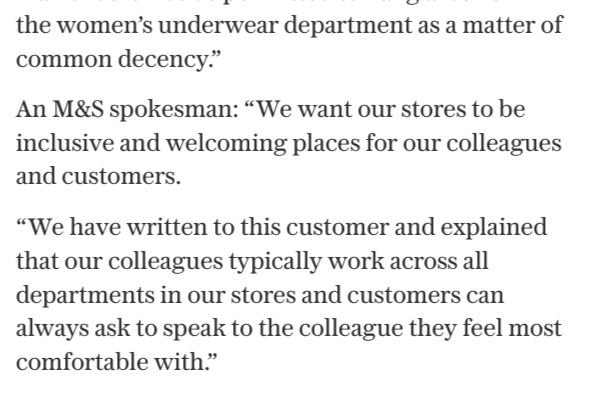 An M&S spokesman: “We want our stores to be inclusive and welcoming places for our colleagues and customers.
“We have written to this customer and explained that our colleagues typically work across all departments in our stores and customers can always ask to speak to the colleague they feel most comfortable with.”