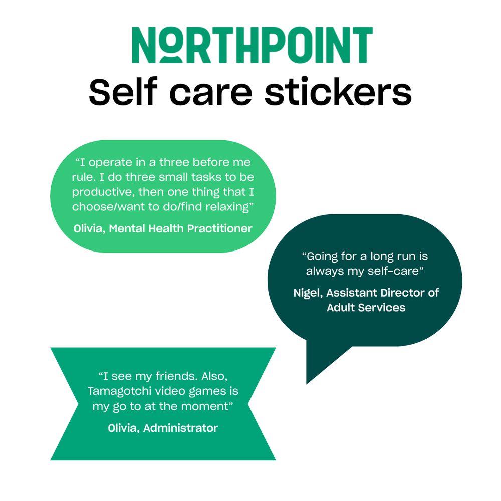 Self care stickers

“I operate in a three before me rule. I do three small tasks to be productive, then one thing that I choose/want to do/find relaxing”
Olivia, Mental Health Practitioner

“Going for a long run is always my self-care”
Nigel, Assistant Director of Adult Services
“I see my friends. Also, Tamagotchi video games is my go to at the moment”
Olivia, Administrator