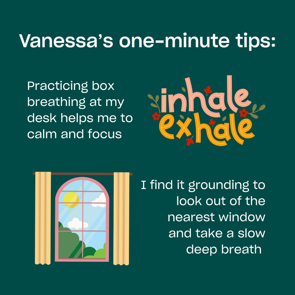 Practicing box breathing at my desk helps me to calm and focus. I find it grounding to look out of the nearest window and take a slow deep breath.