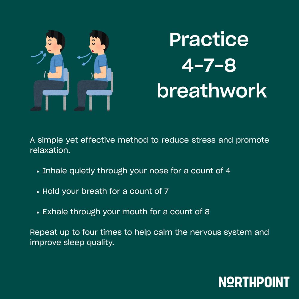 Practice 4-7-8 breathwork. A simple yet effective method to reduce stress and promote relaxation. Inhale quietly through your nose for a count of 4. Hold you breath for a count of 7. Exhale through your mouth for a count of 8. Repeat up to four times to help calm the nervous system and improve sleep quality. 