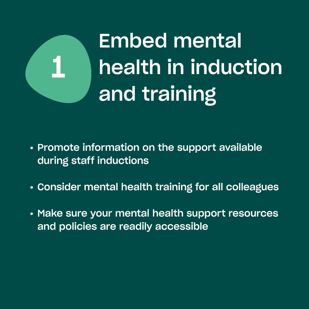 Embed mental health in induction and training. 

Promote information on the support available during staff inductions

Consider mental health training for all colleagues

Make sure your mental health support resources and policies are readily accessible