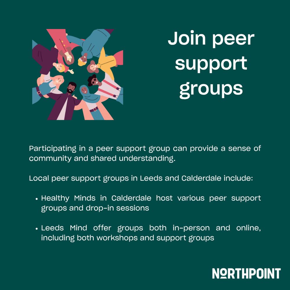 Join peer support groups. Participating a peer support group can provide a sense of community and shared understanding. Local peer support groups in Leeds and Calderdale include: Healthy Minds in Calderdale host various peer support groups and drop-in sessions. Leeds Mind offer groups both in-person and online, including both workshops and support groups. 