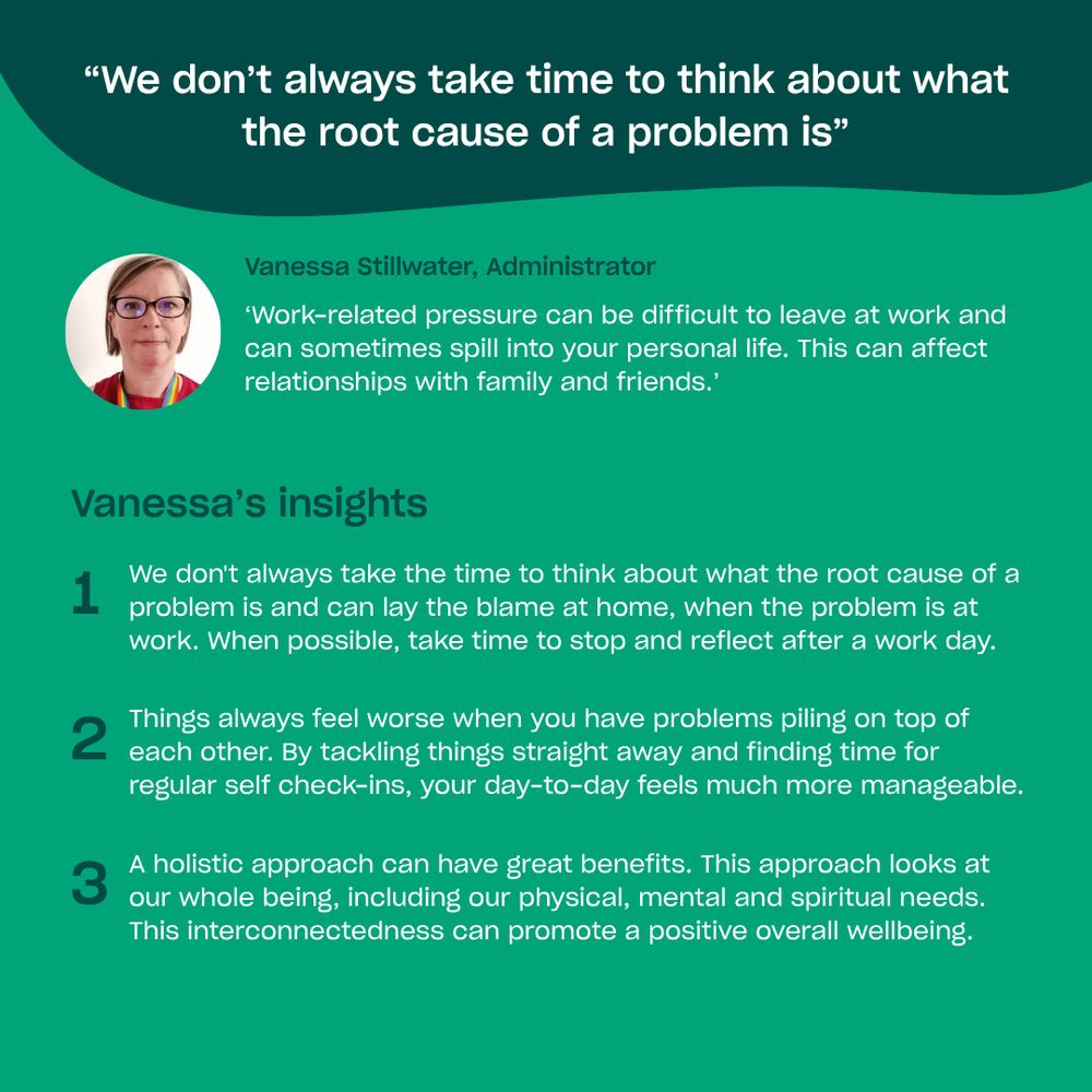 Vanessa Stillwater, Administrator says

‘Work-related pressure can be difficult to leave at work and can sometimes spill into your personal life. This can affect relationships with family and friends.’

Vanessa’s insights are:
We don't always take the time to think about what the root cause of a problem is and can lay the blame at home, when the problem is at work. When possible, take time to stop and reflect after a work day.
Things always feel worse when you have problems piling on top of each other. By tackling things straight away and finding time for regular self check-ins, your day-to-day feels much more manageable.
A holistic approach can have great benefits. This approach looks at our whole being, including our physical, mental and spiritual needs.  This interconnectedness can promote a positive overall wellbeing.