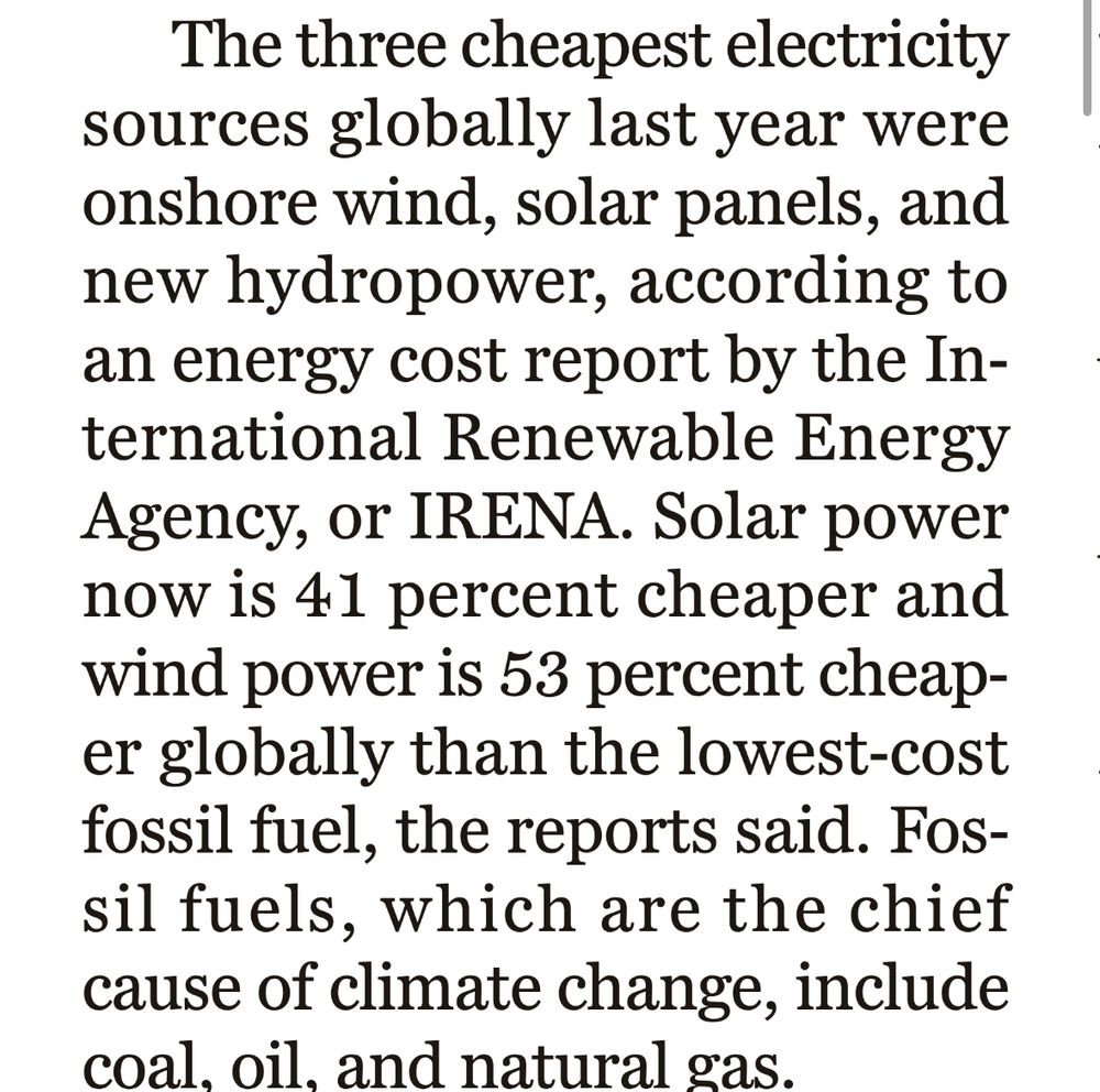Quote from a news article - “The three cheapest electricity sources globally last year were onshore wind, solar panels, and new hydropower, according to an energy cost report by the International Renewable Energy Agency, or IRENA. Solar power now is 41 percent cheaper and wind power is 53 percent cheaper globally than the lowest-cost fossil fuel, the reports said. Fossil fuels, which are the chief cause of climate change, include coal, oil. and natural gas.”