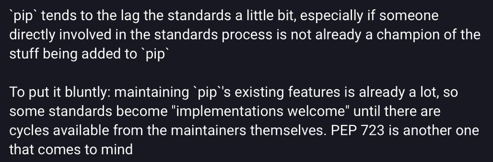 Screenshot of part of a Mastodon post, saying:

`pip` tends to the lag the standards a little bit, especially if someone directly involved in the standards process is not already a champion of the stuff being added to `pip`

To put it bluntly: maintaining `pip`'s existing features is already a lot, so some standards become "implementations welcome" until there are cycles available from the maintainers themselves. PEP 723 is another one that comes to mind