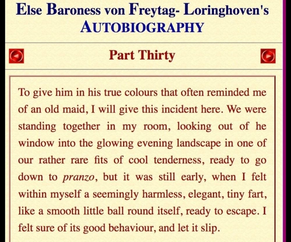 Else Baroness von F reytag- Loringhoven's AUTOBIOGRAPHY
Y
Part Thirty
To give him m his true colours that often reminded me of an old maid. will give this incident here. We were standing together in my room, looking out of he window into the glowing evening landscape in one Of our rather rare fits f cool tenderness, ready to go down to pranzo, but it was still early, when I felt within myself a seemingly harmless, elegant, tiny fart, like a smooth little ball round itself, ready to escape. felt sure of its good behaviour, and let it slip.