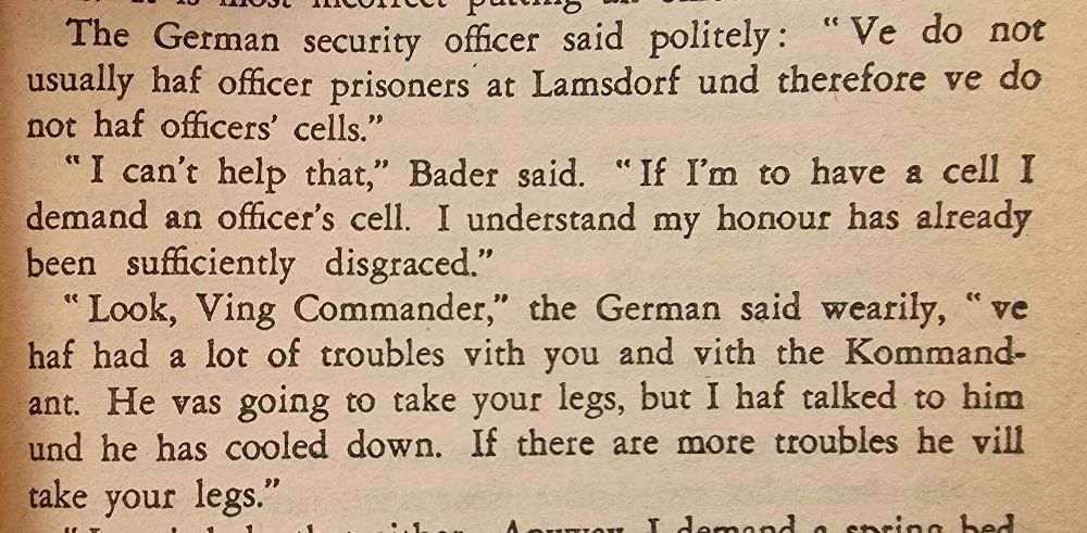 The German security officer said politely : " Ve do not usually haf oficer prisoners at Lamsdorf und therefore ve do not haf officers' cells.'"
"I can't help that," Bader said. " If I'm to have a cell I demand an oficer's cell. I understand my honour has already been suaicientl disgraced."
Look, Ving Commander,'"' the German said wearily, f ve haf had a lot of troubles vith you and vith the Kommand- ant. He vas going to take your legs, but I haf talked to him und he has cooled down. If there are more troubles he vill take your legs."