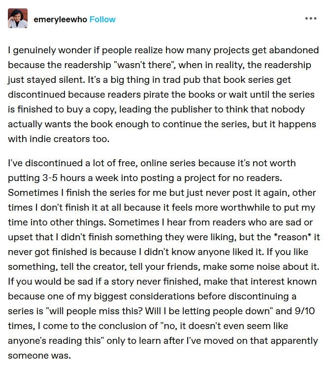 My post from Tumblr which reads:

I genuinely wonder if people realize how many projects get abandoned because the readership "wasn't there", when in reality, the readership just stayed silent. It's a big thing in trad pub that book series get discontinued because readers pirate the books or wait until the series is finished to buy a copy, leading the publisher to think that nobody actually wants the book enough to continue the series, but it happens with indie creators too.

I've discontinued a lot of free, online series because it's not worth putting 3-5 hours a week into posting a project for no readers. Sometimes I finish the series for me but just never post it again, other times I don't finish it at all because it feels more worthwhile to put my time into other things. Sometimes I hear from readers who are sad or upset that I didn't finish something they were liking, but the *reason* it never got finished is because I didn't know anyone liked it. If you like something, tell the creator, tell your friends, make some noise about it. If you would be sad if a story never finished, make that interest known because one of my biggest considerations before discontinuing a series is "will people miss this? Will I be letting people down" and 9/10 times, I come to the conclusion of "no, it doesn't even seem like anyone's reading this" only to learn after I've moved on that apparently someone was. 