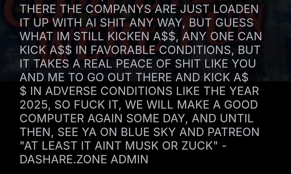 THERE THE COMPANYS ARE JUST LOADEN IT UP WITH AI SHIT ANY WAY, BUT GUESS WHAT IM STILL KICKEN A$$, ANY ONE CAN KICK A$$ IN FAVORABLE CONDITIONS, BUT IT TAKES A REAL PEACE OF SHIT LIKE YOU AND ME TO GO OUT THERE AND KICK A$$ IN ADVERSE CONDITIONS LIKE THE YEAR 2025, SO FUCK IT, WE WILL MAKE A GOOD COMPUTER AGAIN SOME DAY, AND UNTIL THEN, SEE YA ON BLUE SKY AND PATREON "AT LEAST IT AINT MUSK OR ZUCK" - DASHARE.ZONE ADMIN