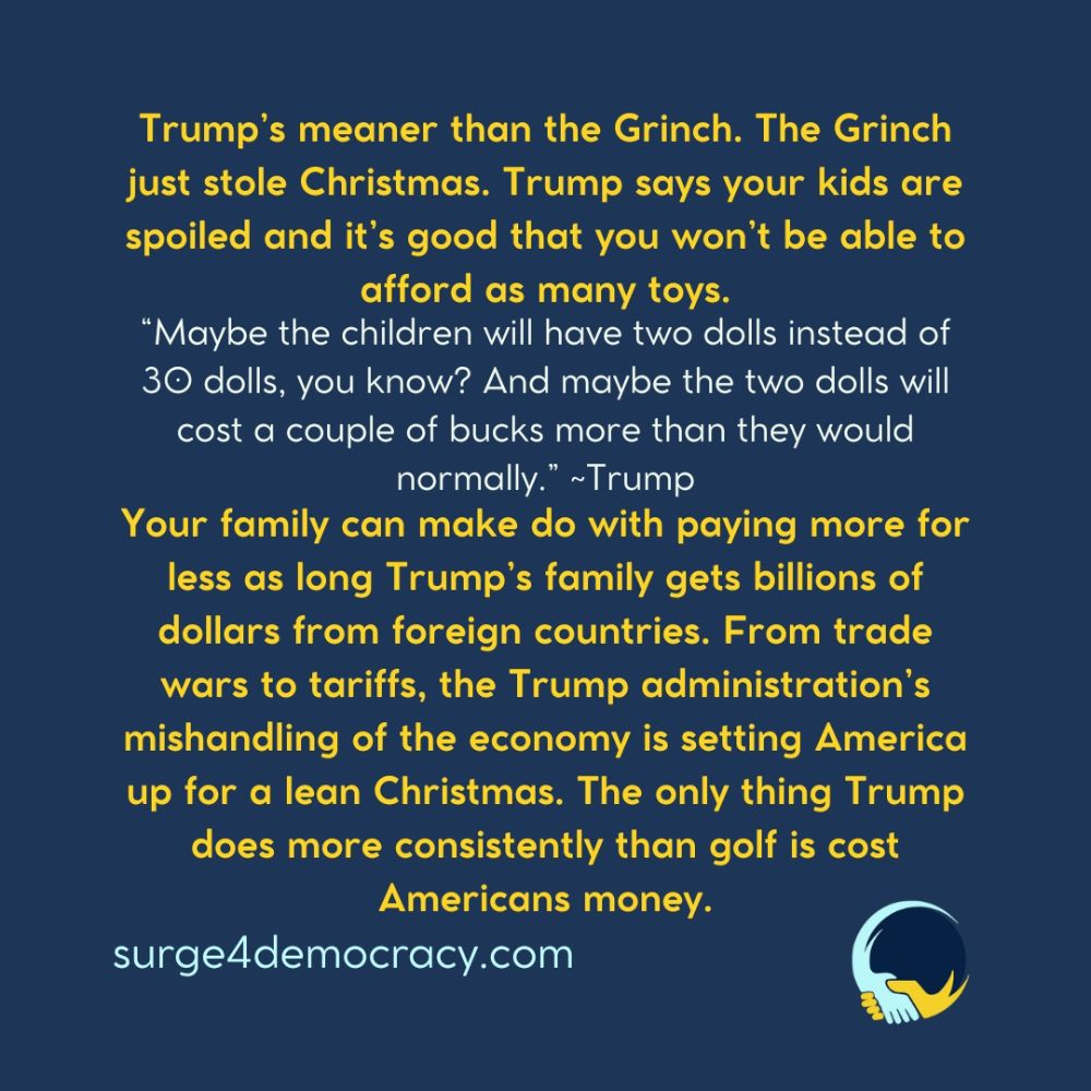 Dark blue background with yellow and white text. The image reads: “Trump’s meaner than the Grinch. The Grinch just stole Christmas. Trump says your kids are spoiled and it’s good that you won’t be able to afford as many toys. ‘Maybe the children will have two dolls instead of 30 dolls, you know? And maybe the two dolls will cost a couple of bucks more than they would normally.’ ~Trump Your family can make do with paying more for less as long Trump’s family gets billions of dollars from foreign countries. From trade wars to tariffs, the Trump administration’s mishandling of the economy is setting America up for a lean Christmas. The only thing Trump does more consistently than golf is cost Americans money.” At the bottom: “surge4democracy.com.” The Surge 4 Democracy logo appears in the lower right corner.