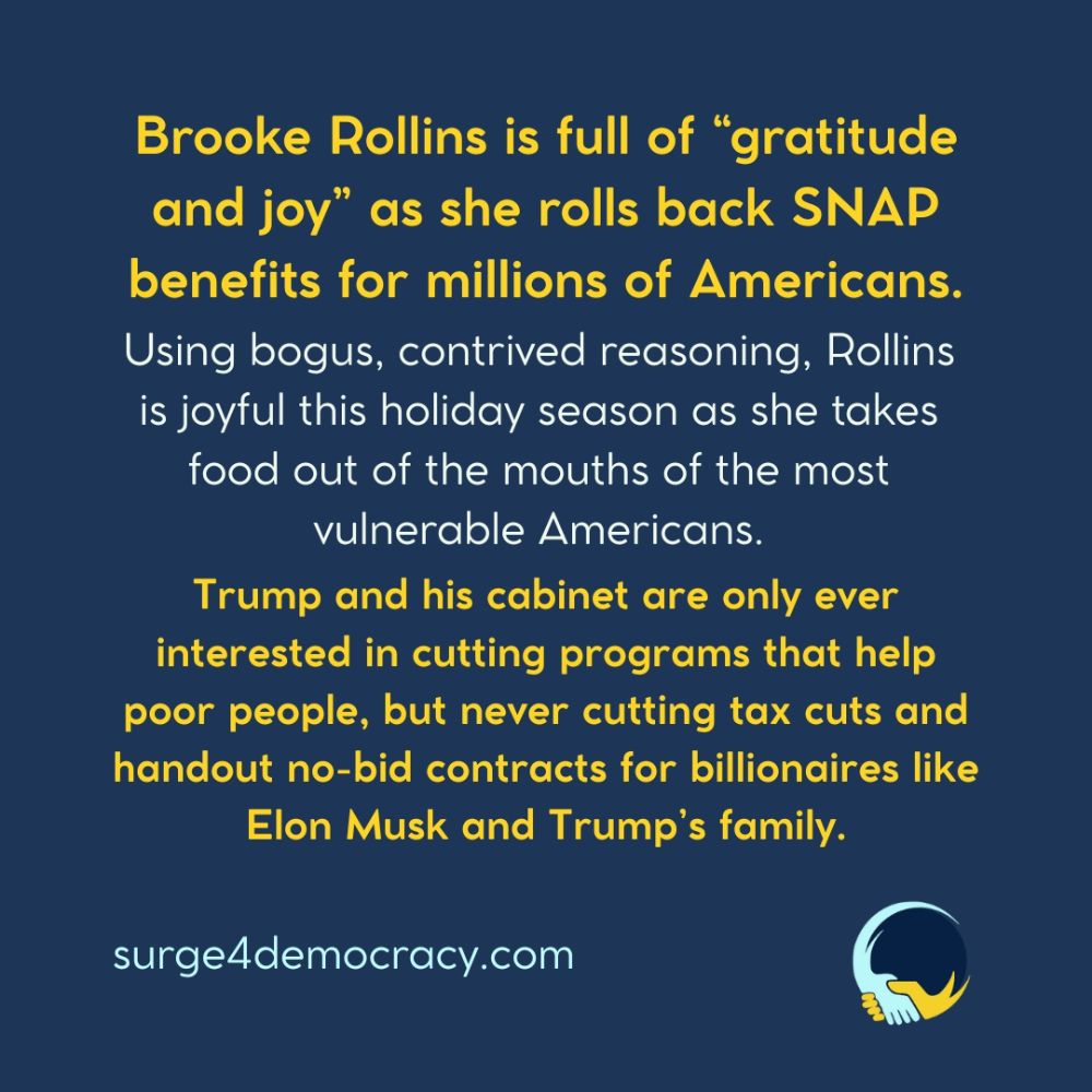A dark blue background with yellow and white text. The image reads: “Brooke Rollins is full of ‘gratitude and joy’ as she rolls back SNAP benefits for millions of Americans. Using bogus, contrived reasoning, Rollins is joyful this holiday season as she takes food out of the mouths of the most vulnerable Americans. Trump and his cabinet are only ever interested in cutting programs that help poor people, but never cutting tax cuts and handout no-bid contracts for billionaires like Elon Musk and Trump’s family.” At the bottom is the text: “surge4democracy.com” The Surge 4 Democracy logo appears in the lower-right corner.