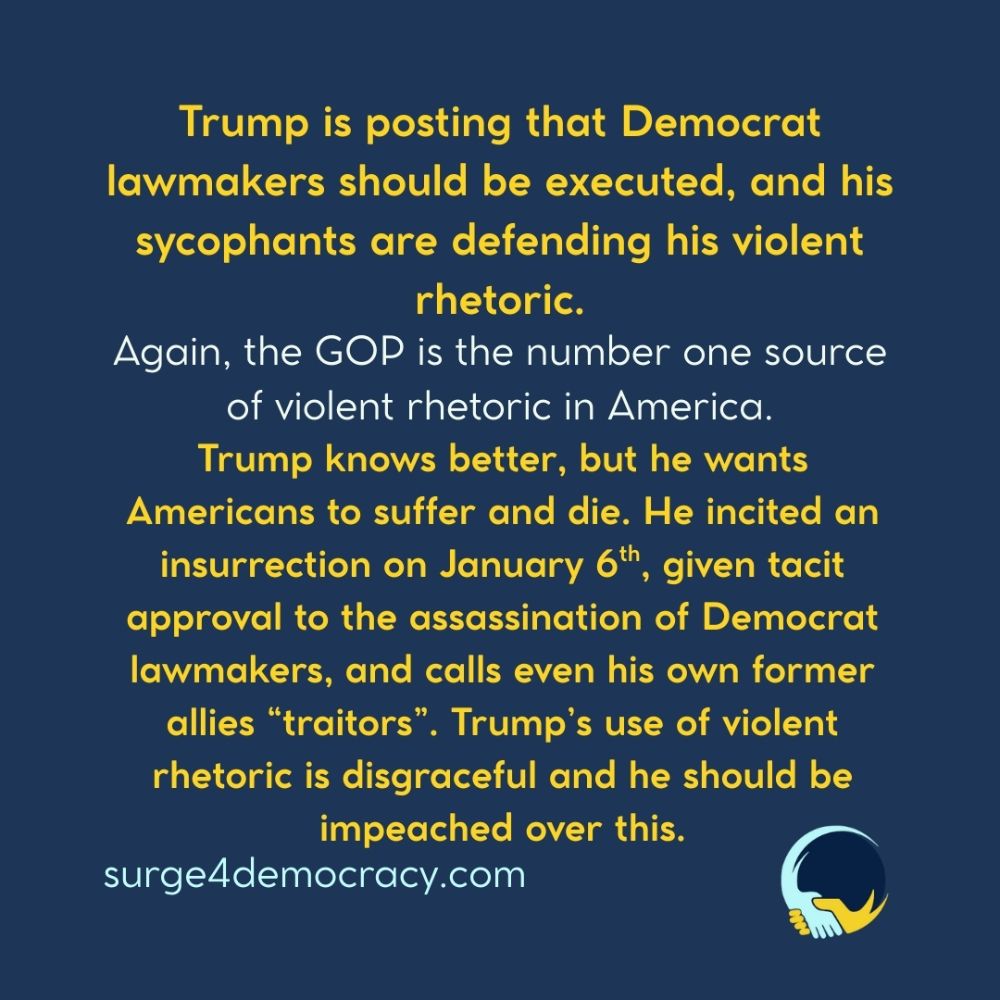 A graphic with a dark blue background. Large yellow text at the top reads: “Trump is posting that Democrat lawmakers should be executed, and his sycophants are defending his violent rhetoric.”  Below that, white text reads: “Again, the GOP is the number one source of violent rhetoric in America.”  Further down, bold yellow text reads: “Trump knows better, but he wants Americans to suffer and die. He incited an insurrection on January 6th, given tacit approval to the assassination of Democrat lawmakers, and calls even his own former allies ‘traitors’. Trump’s use of violent rhetoric is disgraceful and he should be impeached over this.”  At the bottom left is the text “surge4democracy.com.” In the bottom right corner is the Surge 4 Democracy logo.