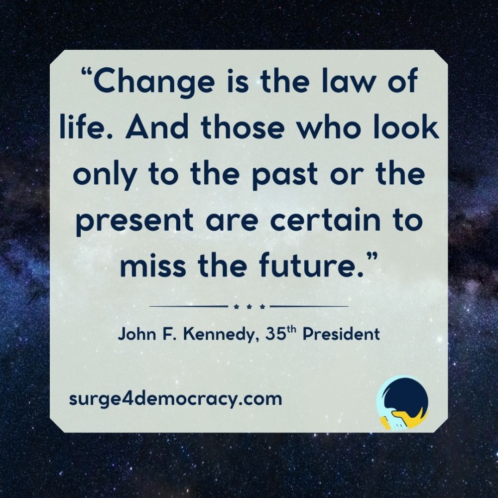 Image with a light gray box centered on a starry galaxy background. Text reads: “Change is the law of life. And those who look only to the past or the present are certain to miss the future.” — John F. Kennedy, 35th President At the bottom: “surge4democracy.com” Surge 4 Democracy logo in the lower right corner.