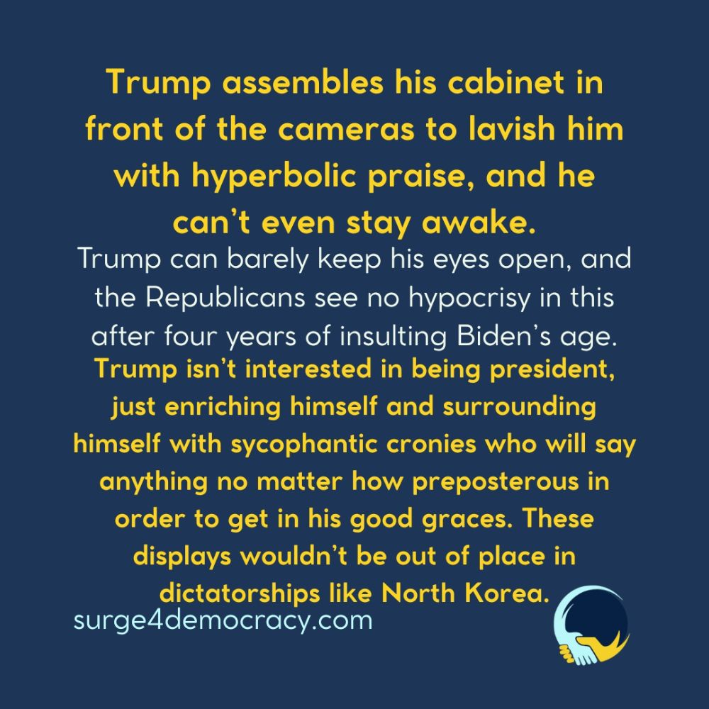 Alt text: A graphic with a dark blue background and yellow and white text. The text reads: “Trump assembles his cabinet in front of the cameras to lavish him with hyperbolic praise, and he can’t even stay awake. Trump can barely keep his eyes open, and the Republicans see no hypocrisy in this after four years of insulting Biden’s age. Trump isn’t interested in being president, just enriching himself and surrounding himself with sycophantic cronies who will say anything no matter how preposterous in order to get in his good graces. These displays wouldn’t be out of place in dictatorships like North Korea.” At the bottom is “surge4democracy.com.” In the lower right corner is the Surge 4 Democracy logo.