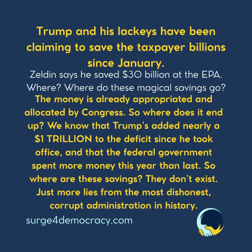 Surge 4 Democracy logo.  Text on image: “Trump and his lackeys have been claiming to save the taxpayer billions since January. Zeldin says he saved $30 billion at the EPA. Where? Where do these magical savings go? The money is already appropriated and allocated by Congress. So where does it end up? We know that Trump’s added nearly a $1 TRILLION to the deficit since he took office, and that the federal government spent more money this year than last. So where are these savings? They don’t exist. Just more lies from the most dishonest, corrupt administration in history.  surge4democracy.com”  Background is dark blue with yellow and white text.