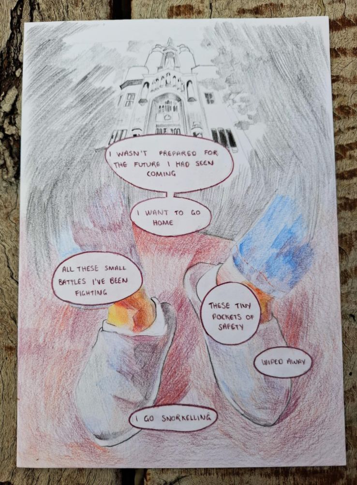 A colour-pencil comic. At the top, an image of the building that hosts the UK supreme court, which shades into an image of someone's feet, in socks and slippers, clearly seated. Speechbubble 1: 'I wasn't prepared for the future I had seen coming'. Speechbubble 2: 'I want to go home'. Speechbubble 3: 'All these small battles I've been fighting.' Speechbubble 4: 'These tiny pockets of safety.' Speechbubble 5: 'wiped away'. Speechbubble 6: 'I go snorkelling'.
