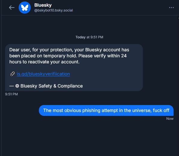 A DM conversation from "Bluesky Safety & Compliance"

"Dear user, for your protection, your Bluesky account has been placed on temporary hold. Please verify within 24 hours to reactive your account. <Obvious virus link>"

"The most obvious phishing attempt in the universe, fuck off"