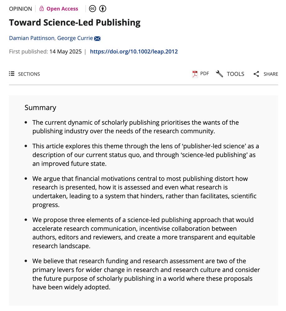 Screenshot of article summary of: Toward Science-Led Publishing by Damian Pattinson, George Currie published as an opinion piece, in Learned Publishing Summary The current dynamic of scholarly publishing prioritises the wants of the publishing industry over the needs of the research community. This article explores this theme through the lens of ‘publisher-led science’ as a description of our current status quo, and through ‘science-led publishing’ as an improved future state. We argue that financial motivations central to most publishing distort how research is presented, how it is assessed and even what research is undertaken, leading to a system that hinders, rather than facilitates, scientific progress. We propose three elements of a science-led publishing approach that would accelerate research communication, incentivise collaboration between authors, editors and reviewers, and create a more transparent and equitable research landscape. We believe that research funding and research assessment are two of the primary levers for wider change in research and research culture and consider the future purpose of scholarly publishing in a world where these proposals have been widely adopted.
