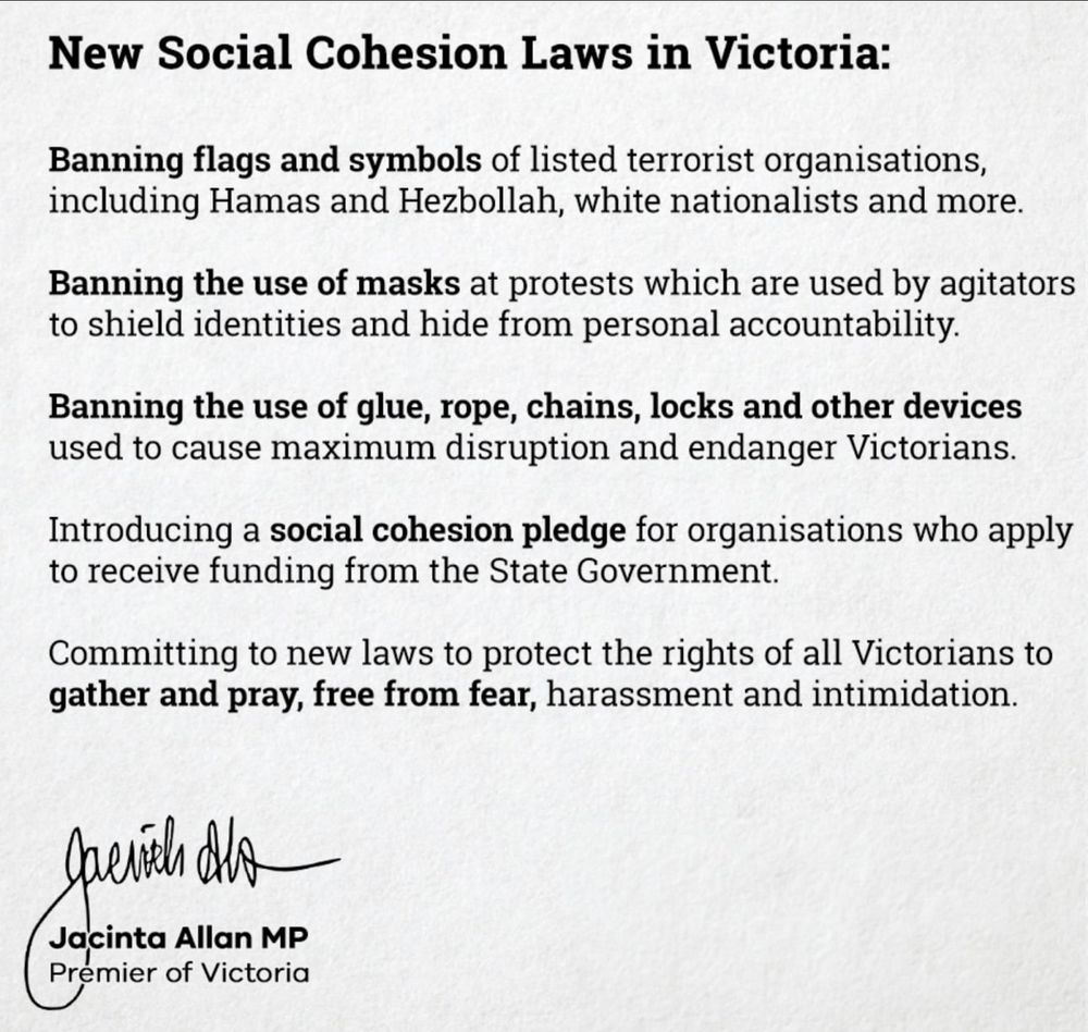 Announcement from the premiere of Victoria Jacinta Allan - outlinging new 'social cohesion laws' which include banning flags and symbols of 'listed terrorist orgainisations; wearing masks at protestsl use of glue, rope chains locks and other devices; and introducing a 'social cohesion pledge' for organisations applying for State Government funding.

More info here https://www.premier.vic.gov.au/strong-action-fight-hate-and-help-victoria-heal